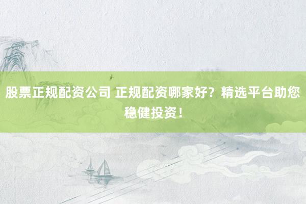 股票正规配资公司 正规配资哪家好？精选平台助您稳健投资！