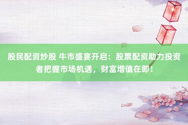 股民配资炒股 牛市盛宴开启：股票配资助力投资者把握市场机遇，财富增值在即！