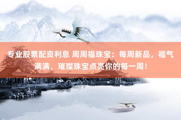 专业股票配资利息 周周福珠宝：每周新品，福气满满，璀璨珠宝点亮你的每一周！
