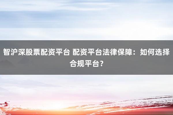 智沪深股票配资平台 配资平台法律保障：如何选择合规平台？