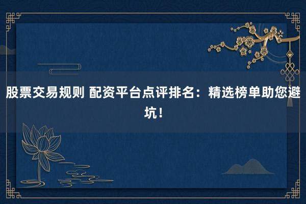 股票交易规则 配资平台点评排名：精选榜单助您避坑！