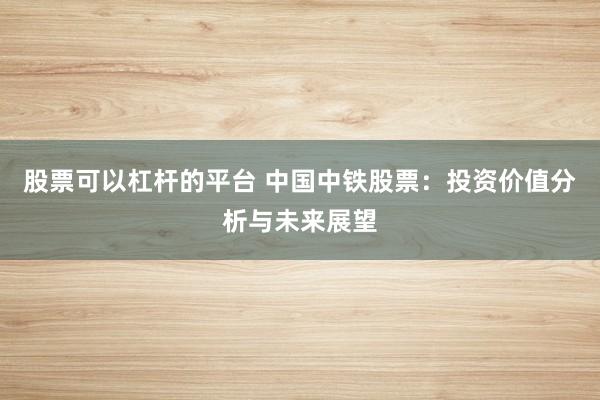 股票可以杠杆的平台 中国中铁股票：投资价值分析与未来展望