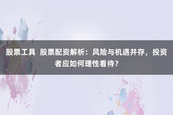 股票工具  股票配资解析：风险与机遇并存，投资者应如何理性看待？