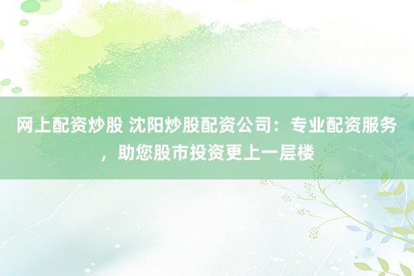 网上配资炒股 沈阳炒股配资公司：专业配资服务，助您股市投资更上一层楼