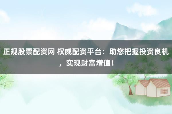正规股票配资网 权威配资平台：助您把握投资良机，实现财富增值！