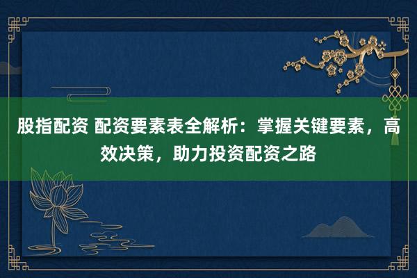 股指配资 配资要素表全解析：掌握关键要素，高效决策，助力投资配资之路
