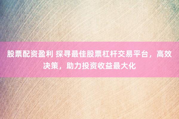 股票配资盈利 探寻最佳股票杠杆交易平台，高效决策，助力投资收益最大化