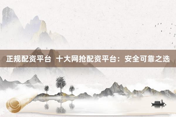 正规配资平台  十大网抢配资平台：安全可靠之选