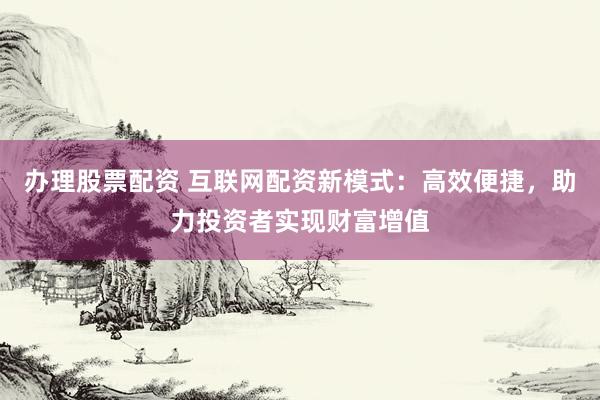 办理股票配资 互联网配资新模式：高效便捷，助力投资者实现财富增值