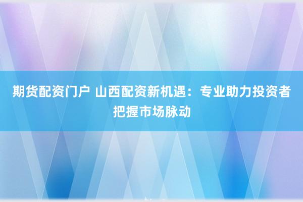 期货配资门户 山西配资新机遇：专业助力投资者把握市场脉动