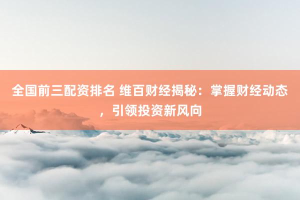 全国前三配资排名 维百财经揭秘：掌握财经动态，引领投资新风向