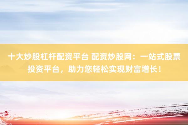 十大炒股杠杆配资平台 配资炒股网：一站式股票投资平台，助力您轻松实现财富增长！