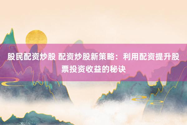 股民配资炒股 配资炒股新策略：利用配资提升股票投资收益的秘诀