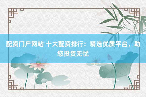 配资门户网站 十大配资排行：精选优质平台，助您投资无忧
