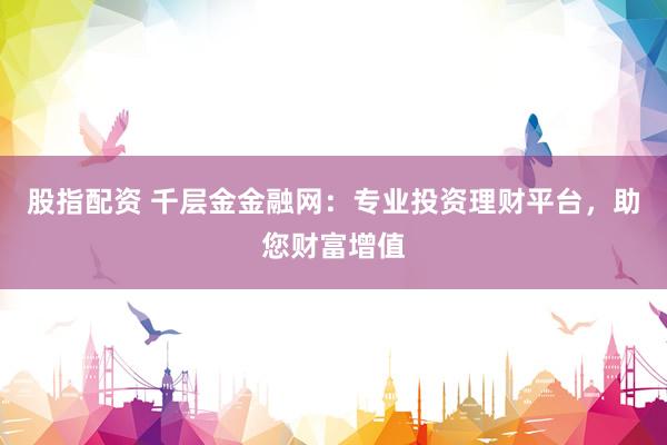 股指配资 千层金金融网：专业投资理财平台，助您财富增值