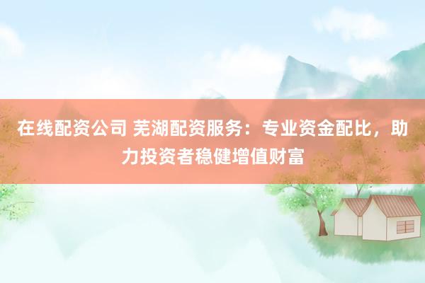 在线配资公司 芜湖配资服务：专业资金配比，助力投资者稳健增值财富