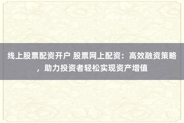 线上股票配资开户 股票网上配资：高效融资策略，助力投资者轻松实现资产增值