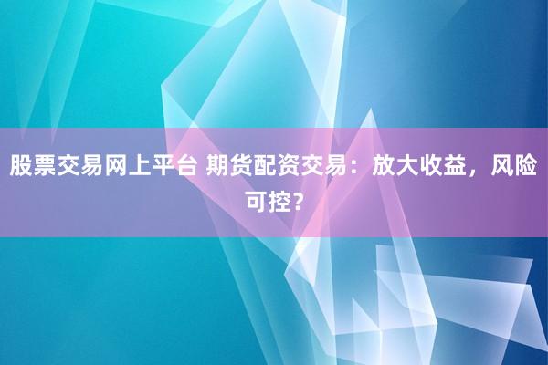 股票交易网上平台 期货配资交易：放大收益，风险可控？