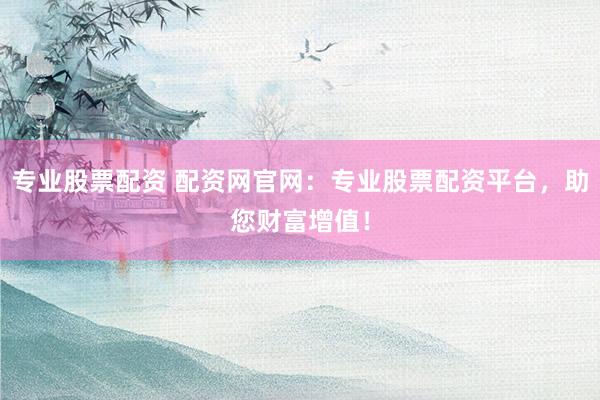 专业股票配资 配资网官网：专业股票配资平台，助您财富增值！