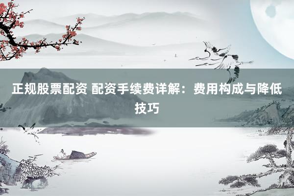 正规股票配资 配资手续费详解：费用构成与降低技巧