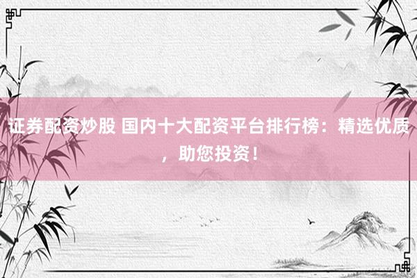 证券配资炒股 国内十大配资平台排行榜：精选优质，助您投资！