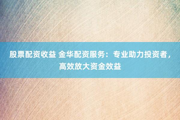 股票配资收益 金华配资服务：专业助力投资者，高效放大资金效益