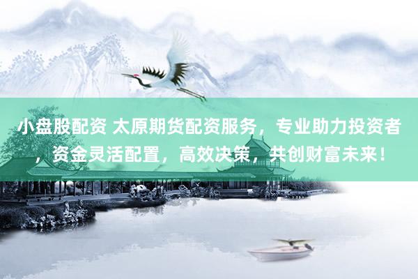 小盘股配资 太原期货配资服务，专业助力投资者，资金灵活配置，高效决策，共创财富未来！