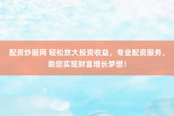 配资炒股网 轻松放大投资收益，专业配资服务，助您实现财富增长梦想！