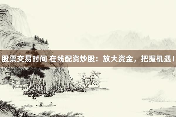股票交易时间 在线配资炒股：放大资金，把握机遇！