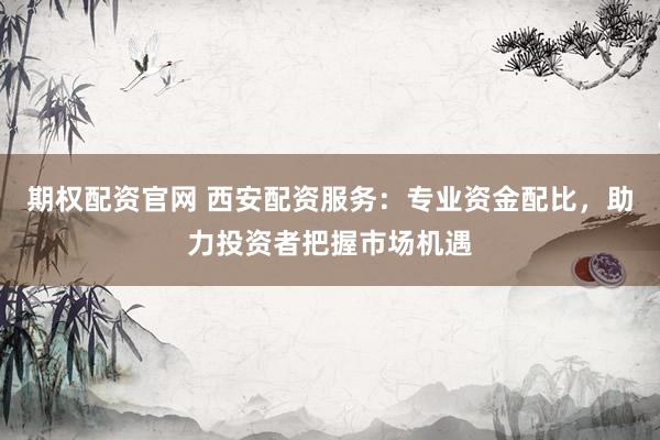 期权配资官网 西安配资服务：专业资金配比，助力投资者把握市场机遇