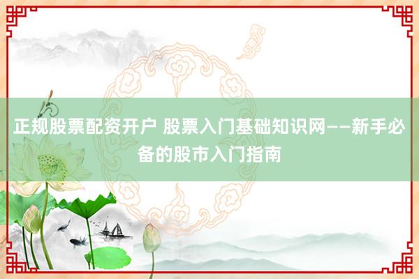 正规股票配资开户 股票入门基础知识网——新手必备的股市入门指南