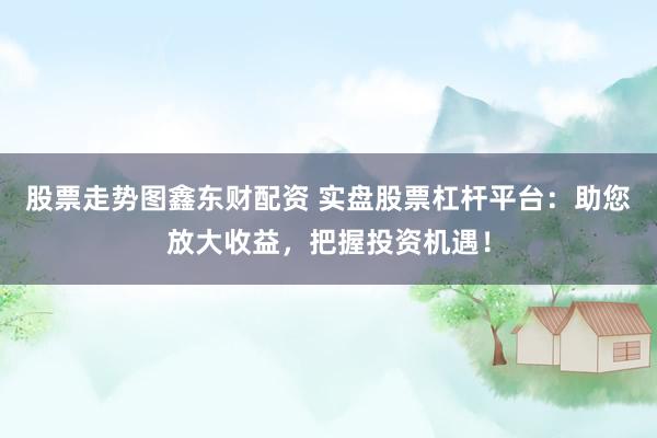 股票走势图鑫东财配资 实盘股票杠杆平台：助您放大收益，把握投资机遇！