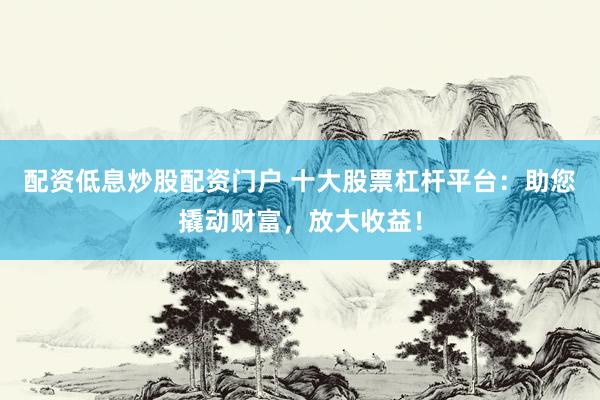 配资低息炒股配资门户 十大股票杠杆平台：助您撬动财富，放大收益！