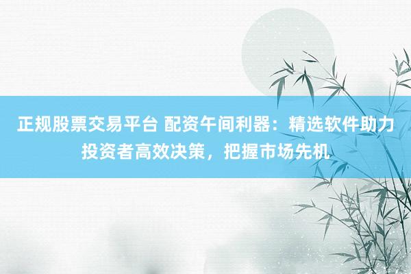 正规股票交易平台 配资午间利器：精选软件助力投资者高效决策，把握市场先机