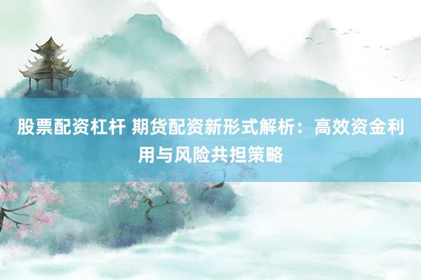股票配资杠杆 期货配资新形式解析：高效资金利用与风险共担策略