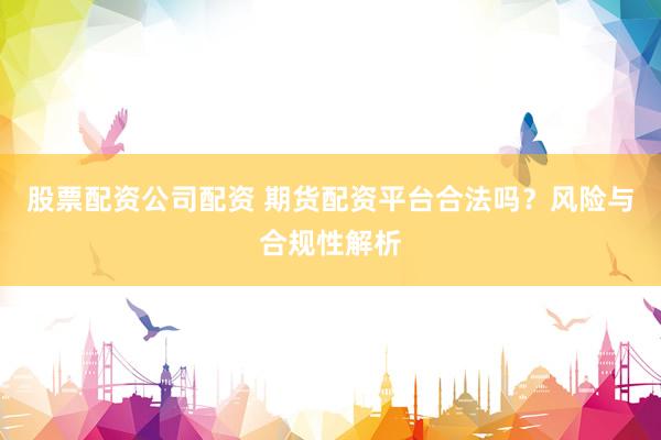 股票配资公司配资 期货配资平台合法吗？风险与合规性解析