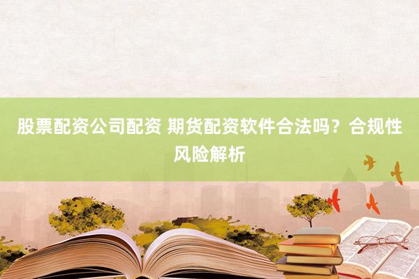 股票配资公司配资 期货配资软件合法吗？合规性风险解析