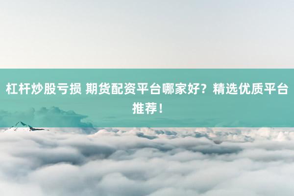 杠杆炒股亏损 期货配资平台哪家好？精选优质平台推荐！