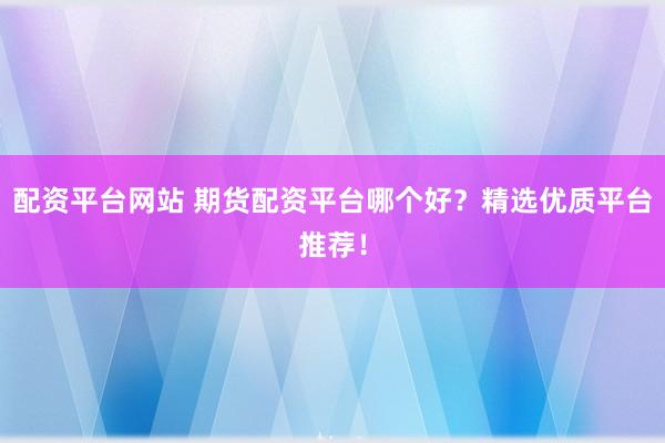 配资平台网站 期货配资平台哪个好？精选优质平台推荐！