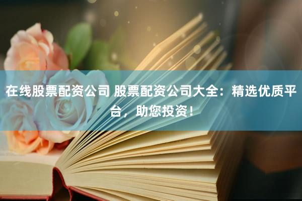 在线股票配资公司 股票配资公司大全：精选优质平台，助您投资！