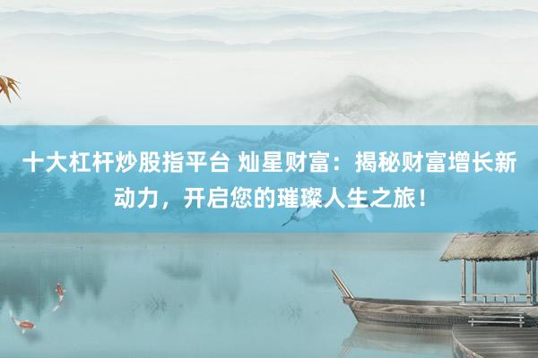 十大杠杆炒股指平台 灿星财富：揭秘财富增长新动力，开启您的璀璨人生之旅！