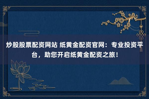 炒股股票配资网站 纸黄金配资官网：专业投资平台，助您开启纸黄金配资之旅！
