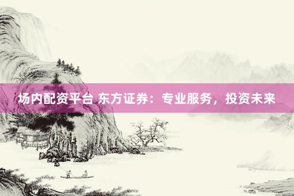 场内配资平台 东方证券：专业服务，投资未来