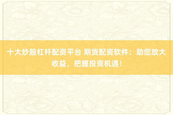 十大炒股杠杆配资平台 期货配资软件：助您放大收益，把握投资机遇！
