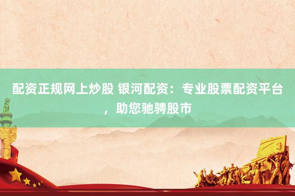 配资正规网上炒股 银河配资：专业股票配资平台，助您驰骋股市