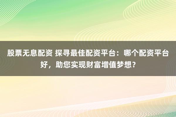 股票无息配资 探寻最佳配资平台：哪个配资平台好，助您实现财富增值梦想？