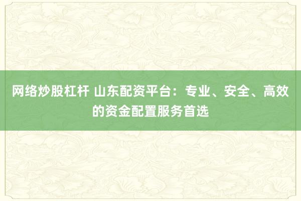 网络炒股杠杆 山东配资平台：专业、安全、高效的资金配置服务首选