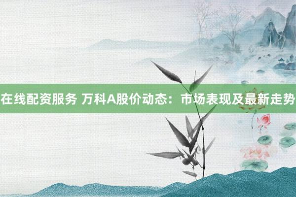 在线配资服务 万科A股价动态：市场表现及最新走势