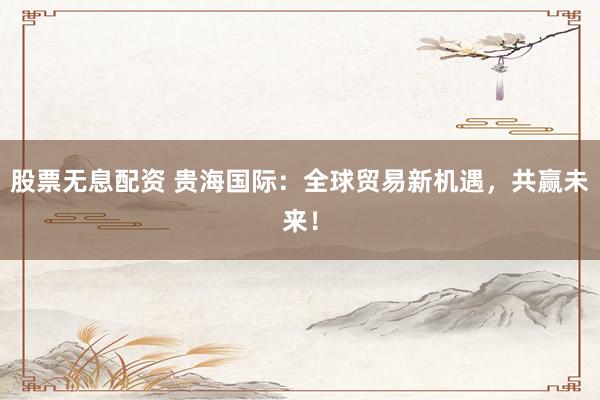 股票无息配资 贵海国际：全球贸易新机遇，共赢未来！