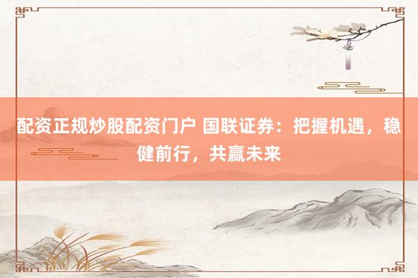 配资正规炒股配资门户 国联证券：把握机遇，稳健前行，共赢未来
